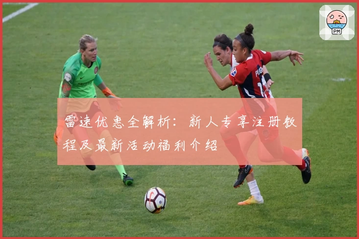 雷速优惠全解析：新人专享注册教程及最新活动福利介绍
